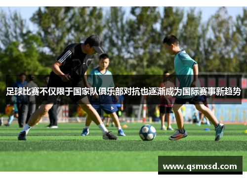 足球比赛不仅限于国家队俱乐部对抗也逐渐成为国际赛事新趋势