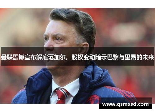 曼联震撼宣布解雇范加尔，股权变动暗示巴黎与里昂的未来